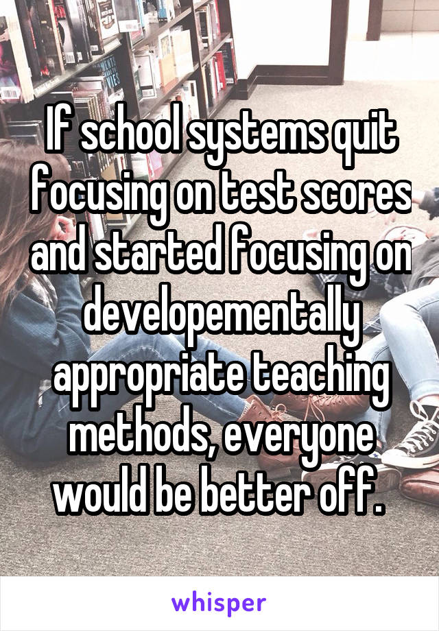 If school systems quit focusing on test scores and started focusing on developementally appropriate teaching methods, everyone would be better off. 