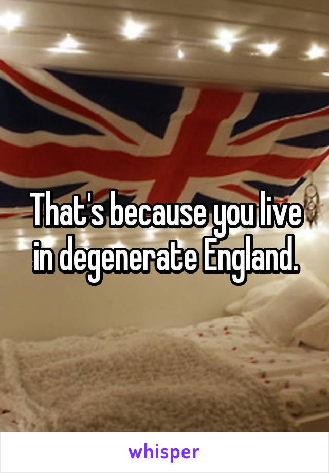 That's because you live in degenerate England.