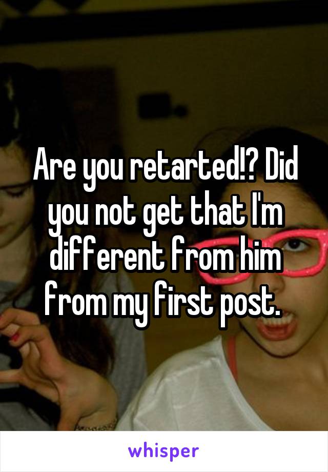 Are you retarted!? Did you not get that I'm different from him from my first post. 