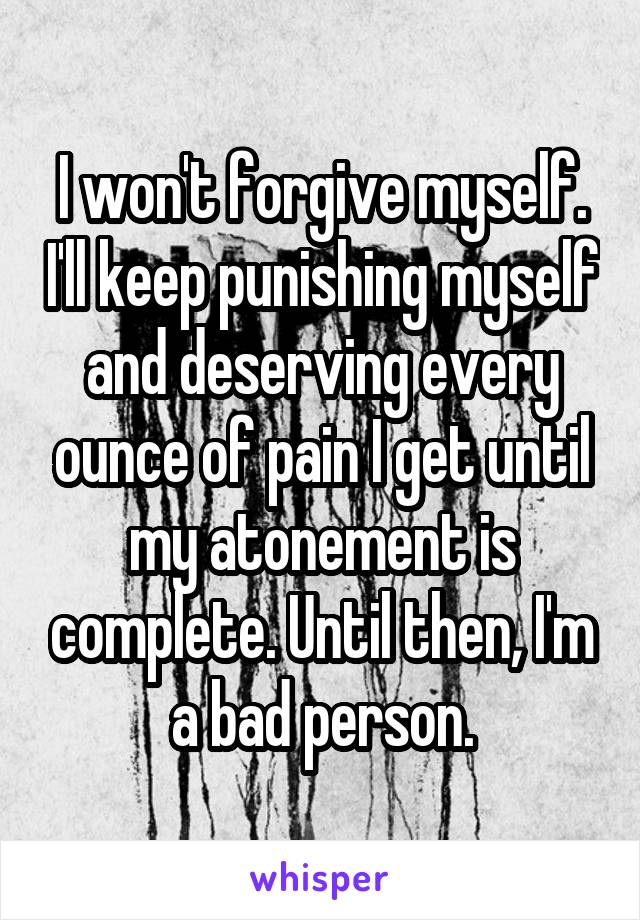 I won't forgive myself. I'll keep punishing myself and deserving every ounce of pain I get until my atonement is complete. Until then, I'm a bad person.