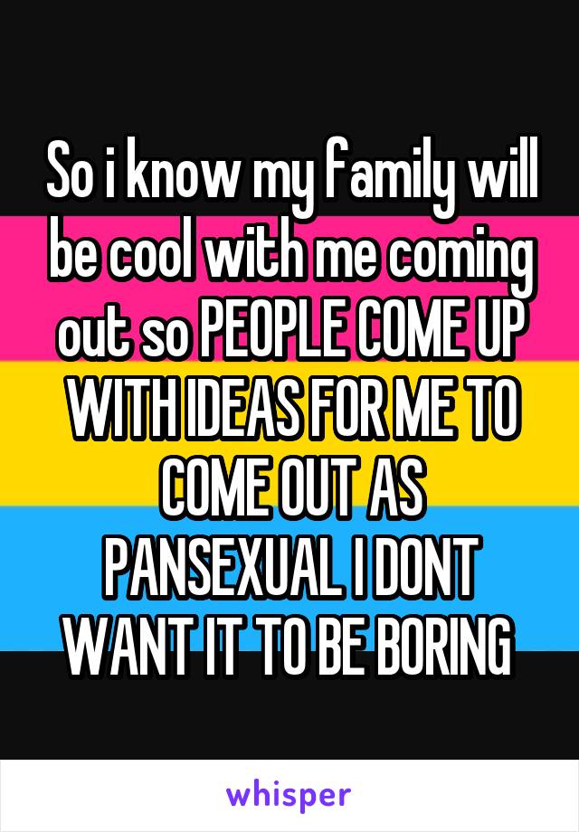 So i know my family will be cool with me coming out so PEOPLE COME UP WITH IDEAS FOR ME TO COME OUT AS PANSEXUAL I DONT WANT IT TO BE BORING 