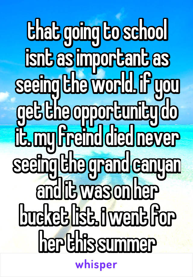 that going to school isnt as important as seeing the world. if you get the opportunity do it. my freind died never seeing the grand canyan and it was on her bucket list. i went for her this summer