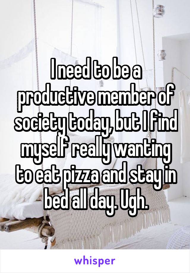 I need to be a productive member of society today, but I find myself really wanting to eat pizza and stay in bed all day. Ugh.