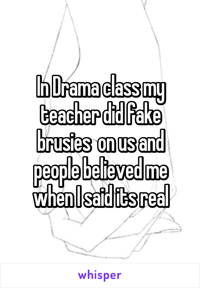 In Drama class my teacher did fake brusies  on us and people believed me when I said its real