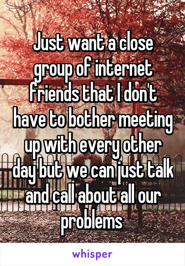 Just want a close group of internet friends that I don't have to bother meeting up with every other day but we can just talk and call about all our problems 