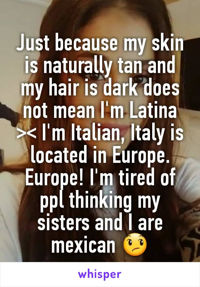 Just because my skin is naturally tan and my hair is dark does not mean I'm Latina >< I'm Italian, Italy is located in Europe. Europe! I'm tired of ppl thinking my sisters and I are mexican 😞