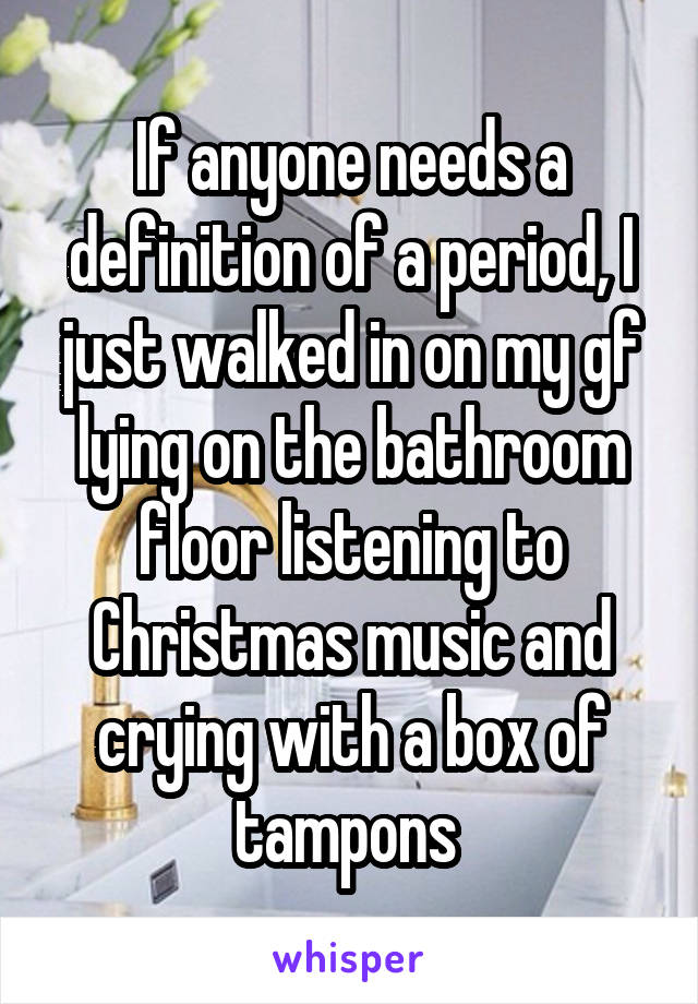 If anyone needs a definition of a period, I just walked in on my gf lying on the bathroom floor listening to Christmas music and crying with a box of tampons 