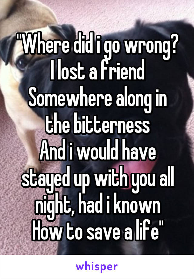 "Where did i go wrong?
I lost a friend
Somewhere along in the bitterness
And i would have stayed up with you all night, had i known
How to save a life"