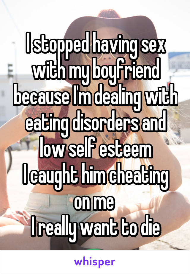 I stopped having sex with my boyfriend because I'm dealing with eating disorders and low self esteem
I caught him cheating on me 
I really want to die