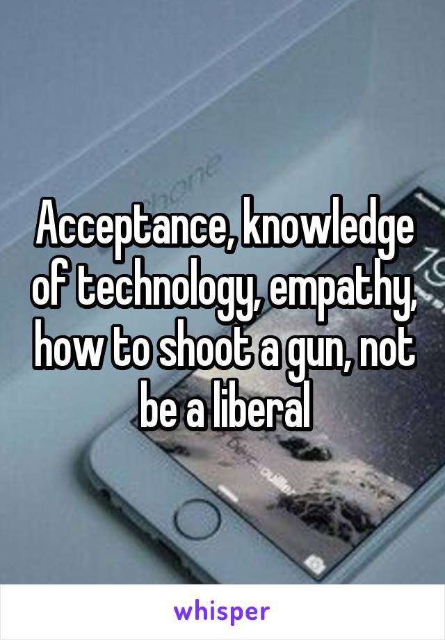 Acceptance, knowledge of technology, empathy, how to shoot a gun, not be a liberal