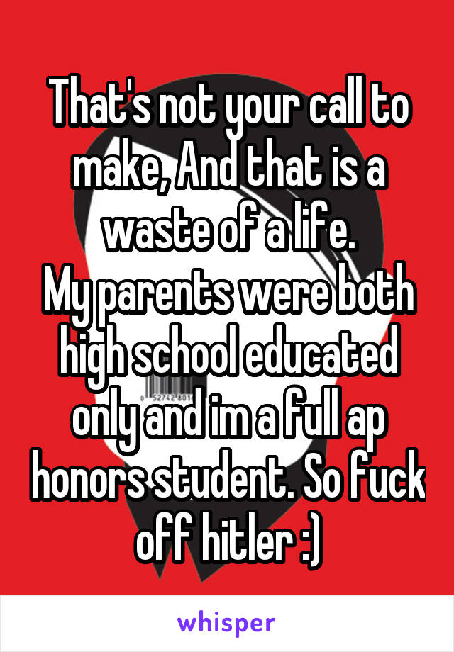 That's not your call to make, And that is a waste of a life.
My parents were both high school educated only and im a full ap honors student. So fuck off hitler :)