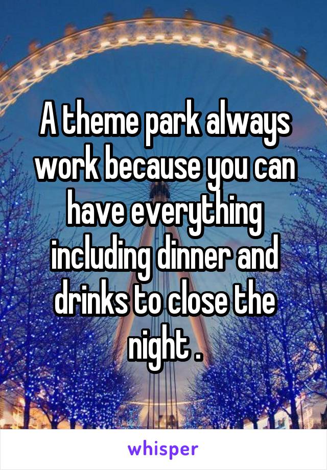 A theme park always work because you can have everything including dinner and drinks to close the night .