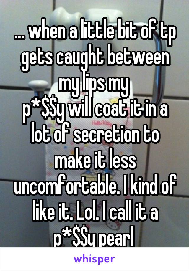 ... when a little bit of tp gets caught between my lips my 
p*$$y will coat it in a lot of secretion to make it less uncomfortable. I kind of like it. Lol. I call it a p*$$y pearl 