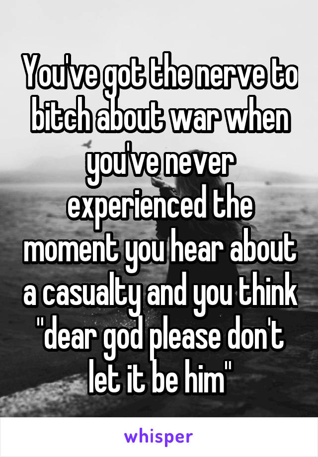 You've got the nerve to bitch about war when you've never experienced the moment you hear about a casualty and you think "dear god please don't let it be him"