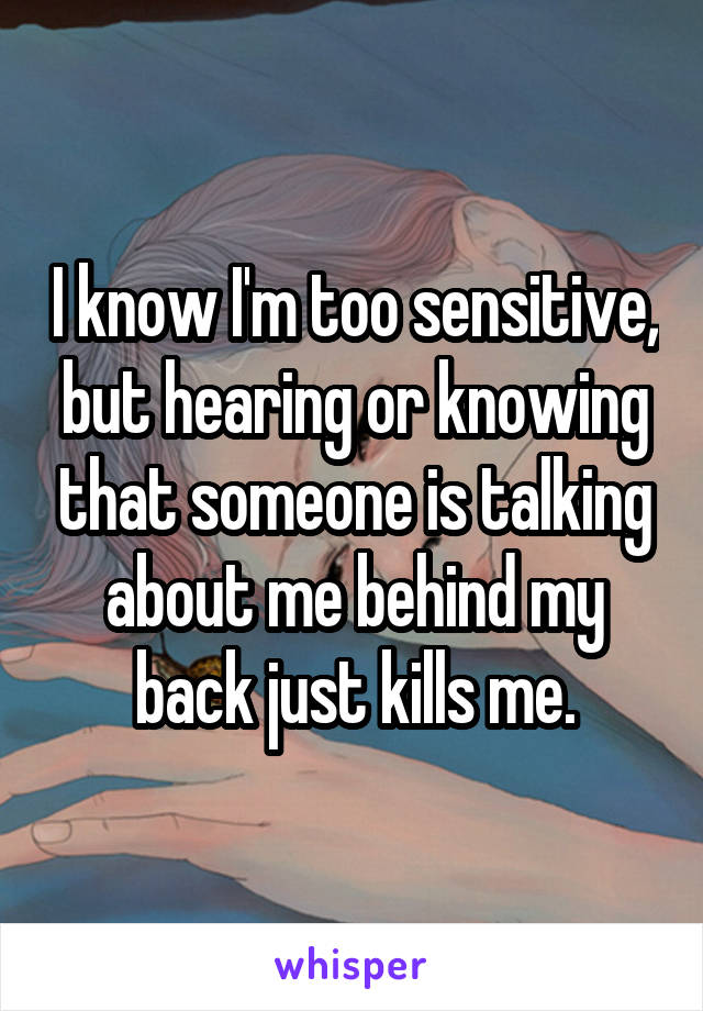 I know I'm too sensitive, but hearing or knowing that someone is talking about me behind my back just kills me.