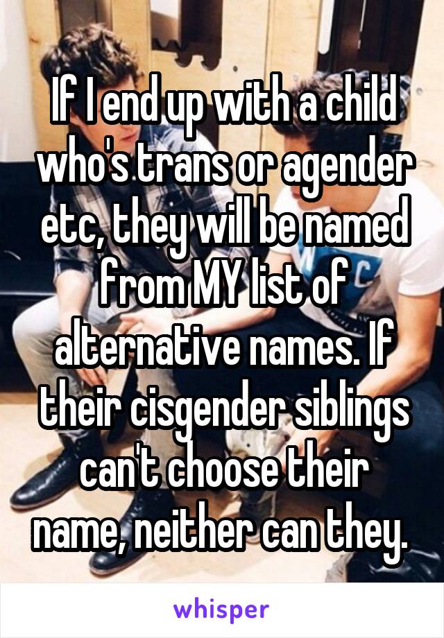 If I end up with a child who's trans or agender etc, they will be named from MY list of alternative names. If their cisgender siblings can't choose their name, neither can they. 