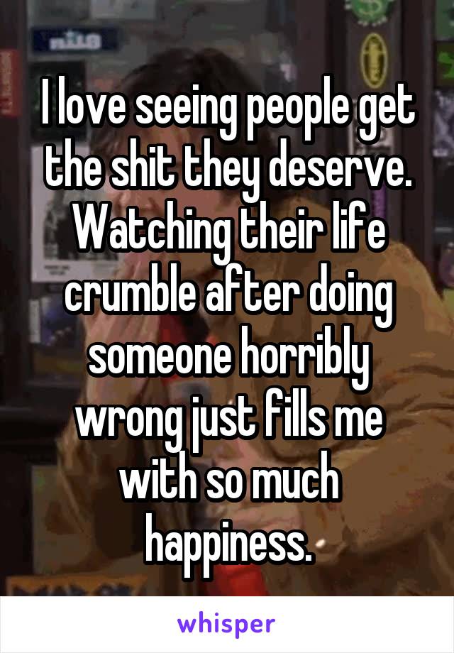 I love seeing people get the shit they deserve.
Watching their life crumble after doing someone horribly wrong just fills me with so much happiness.