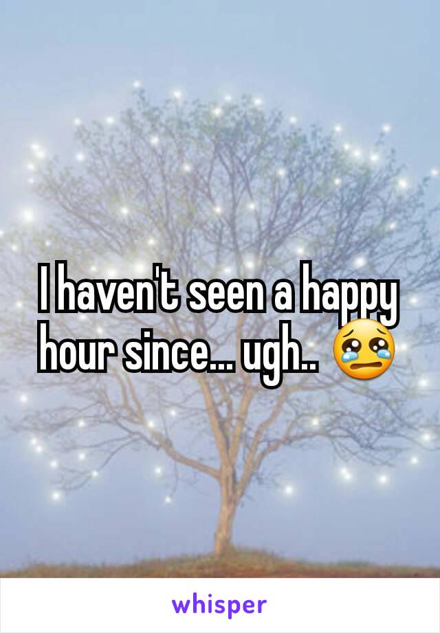 I haven't seen a happy hour since... ugh.. 😢