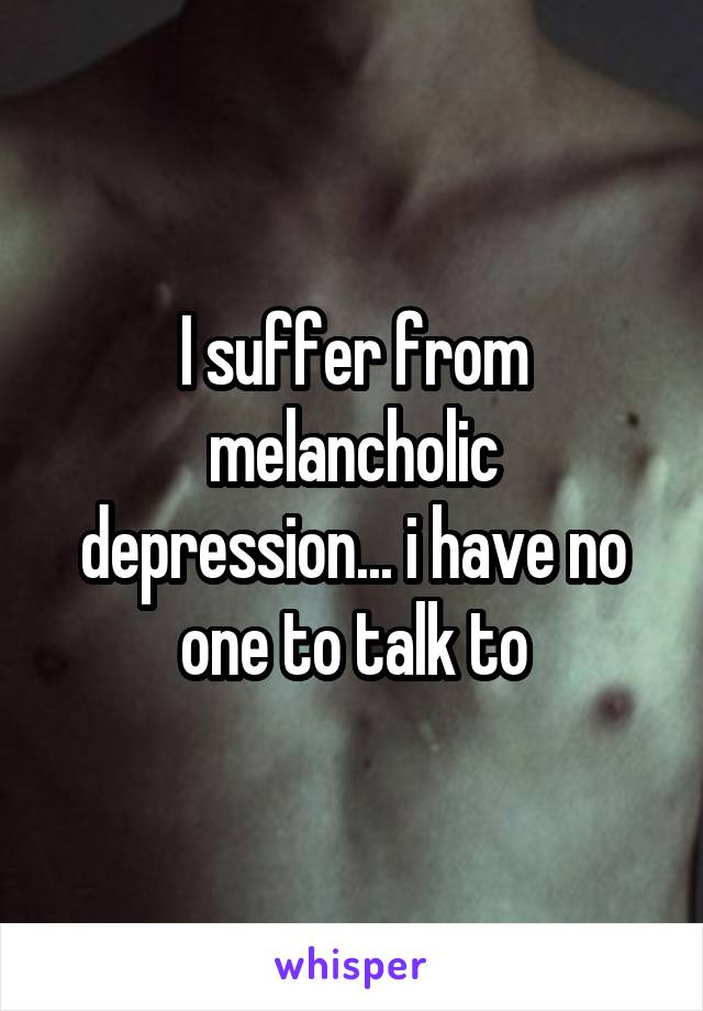 I suffer from melancholic depression... i have no one to talk to