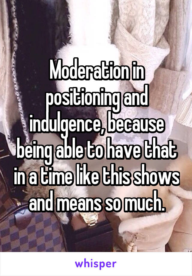 Moderation in positioning and indulgence, because being able to have that in a time like this shows and means so much.