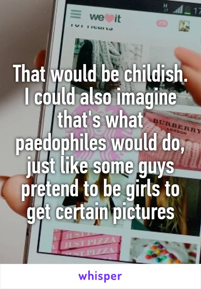 That would be childish.
I could also imagine that's what paedophiles would do, just like some guys pretend to be girls to get certain pictures