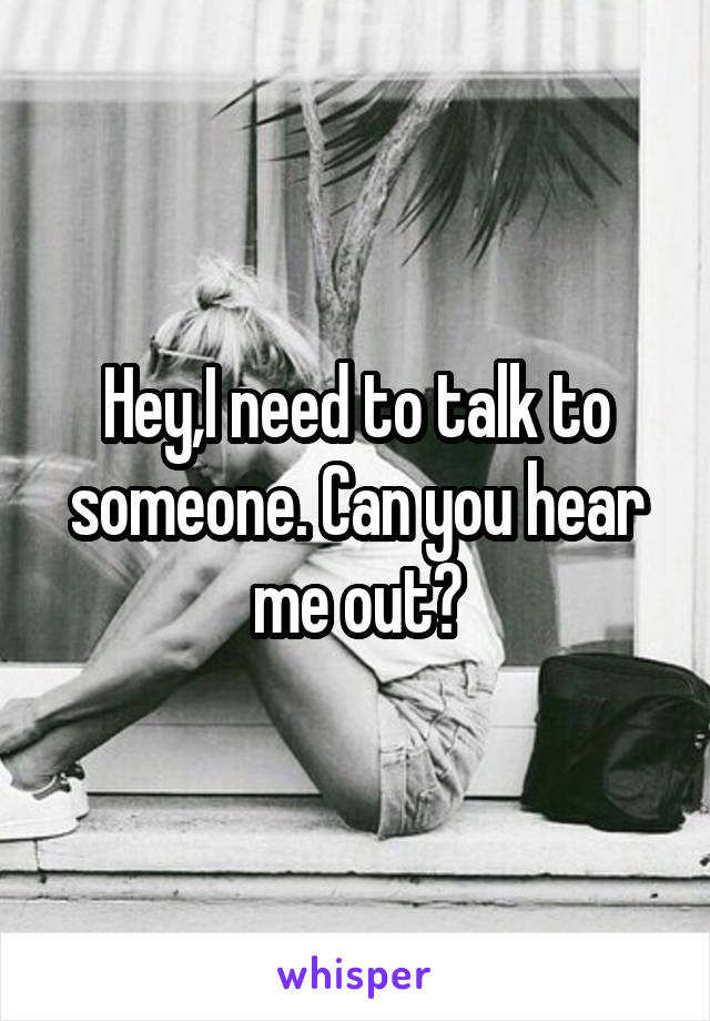 Hey,I need to talk to someone. Can you hear me out?