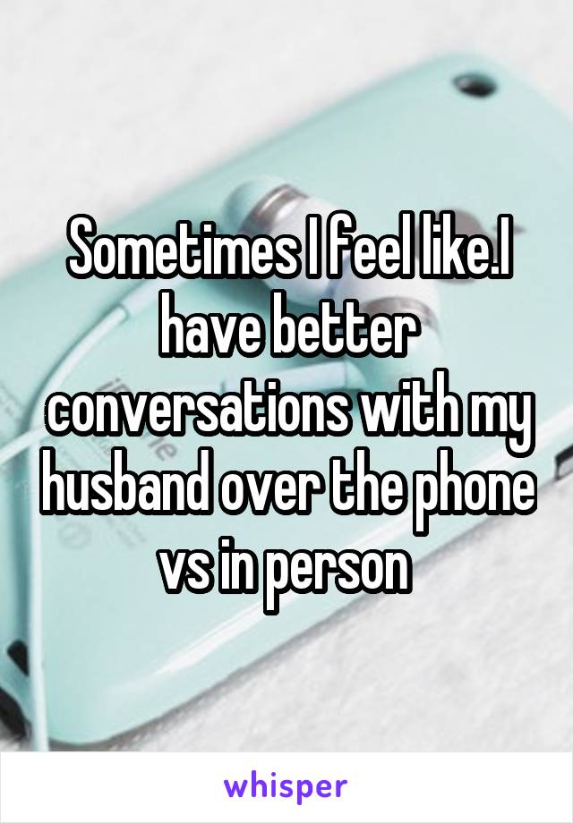 Sometimes I feel like.I have better conversations with my husband over the phone vs in person 