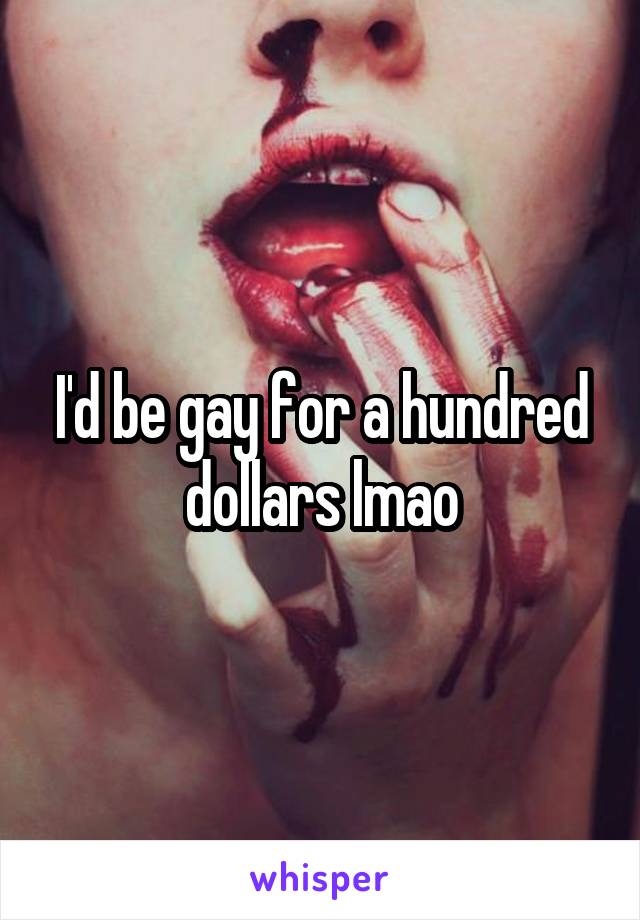 I'd be gay for a hundred dollars lmao