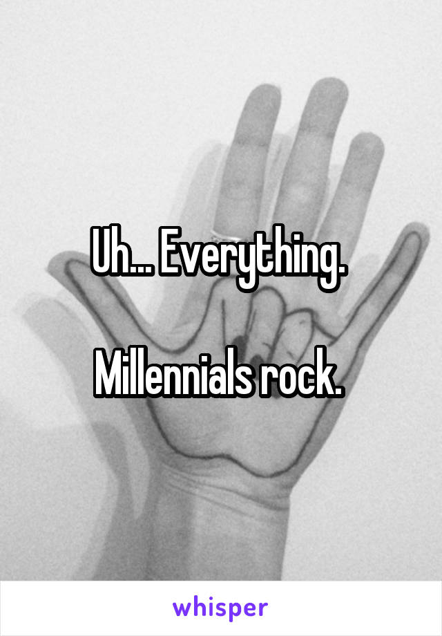 Uh... Everything. 

Millennials rock. 