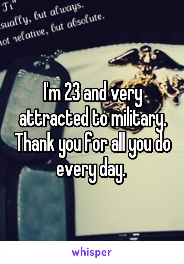 I'm 23 and very attracted to military. Thank you for all you do every day. 