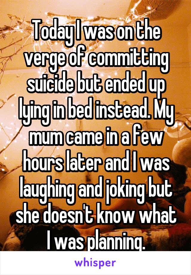 Today I was on the verge of committing suicide but ended up lying in bed instead. My mum came in a few hours later and I was laughing and joking but she doesn't know what I was planning.