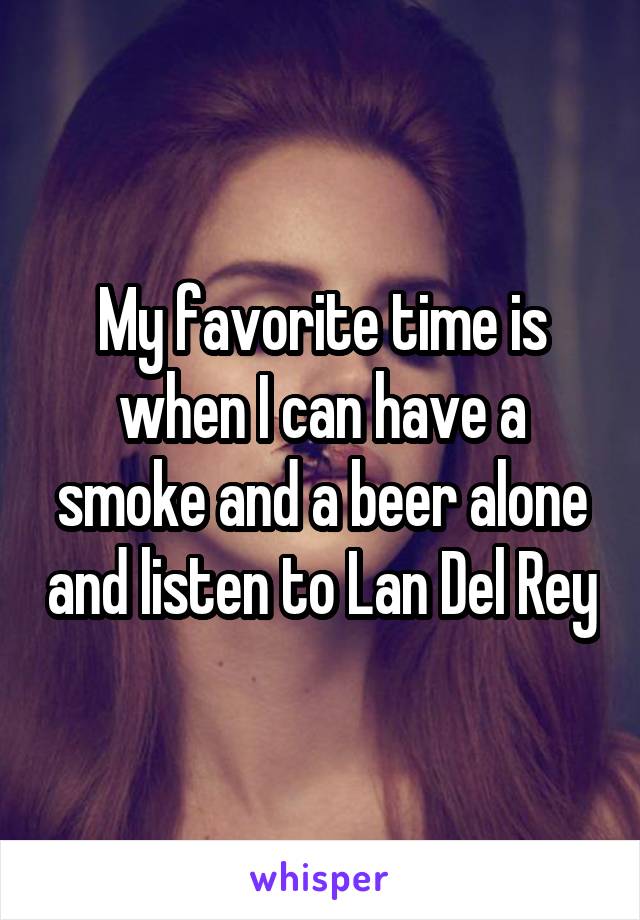 My favorite time is when I can have a smoke and a beer alone and listen to Lan Del Rey