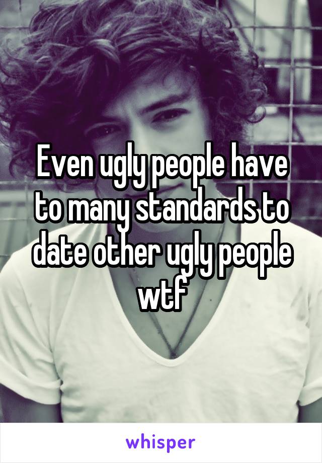 Even ugly people have to many standards to date other ugly people wtf