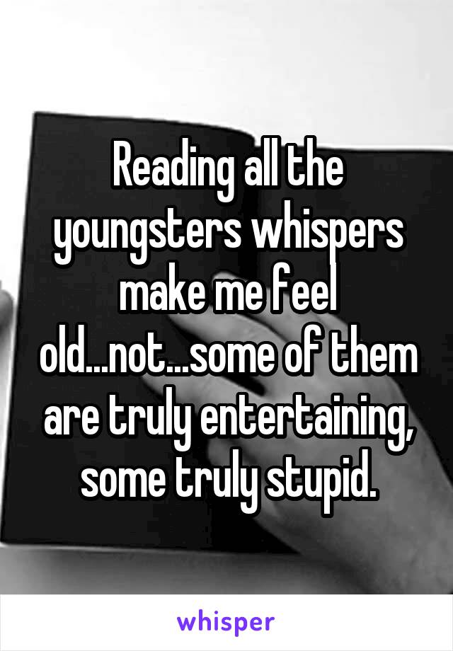 Reading all the youngsters whispers make me feel old...not...some of them are truly entertaining, some truly stupid.