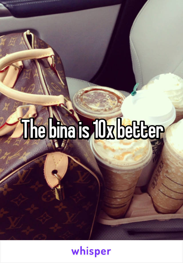 The bina is 10x better