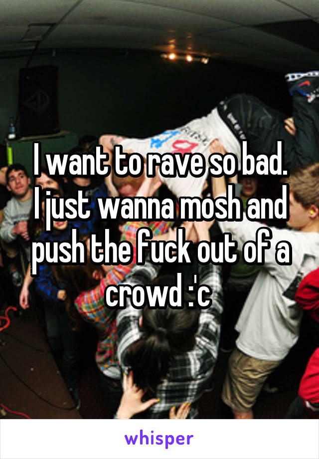 I want to rave so bad.
I just wanna mosh and push the fuck out of a crowd :'c 