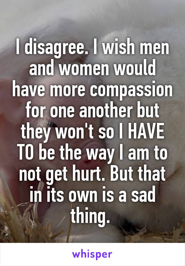 I disagree. I wish men and women would have more compassion for one another but they won't so I HAVE TO be the way I am to not get hurt. But that in its own is a sad thing. 