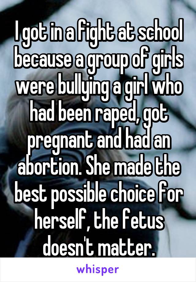 I got in a fight at school because a group of girls were bullying a girl who had been raped, got pregnant and had an abortion. She made the best possible choice for herself, the fetus doesn't matter.