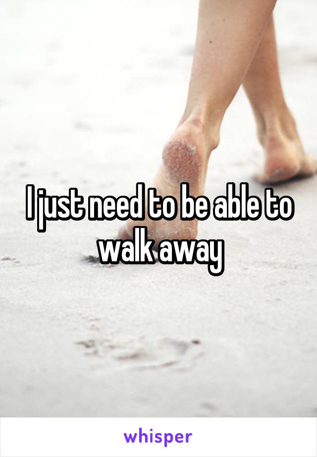 I just need to be able to walk away