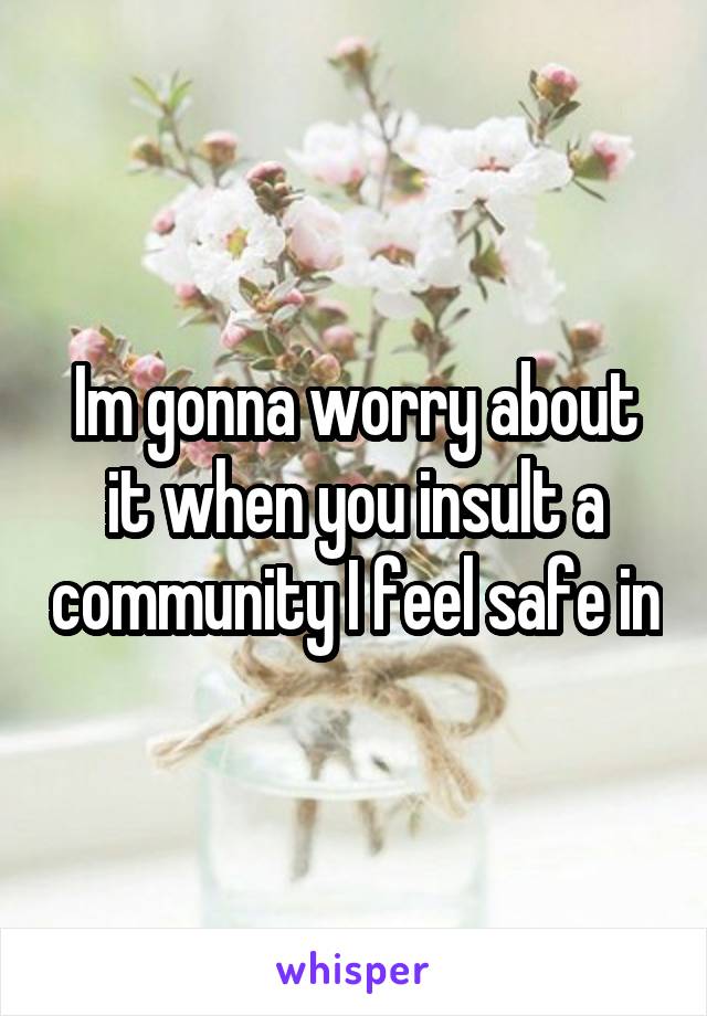 Im gonna worry about it when you insult a community I feel safe in