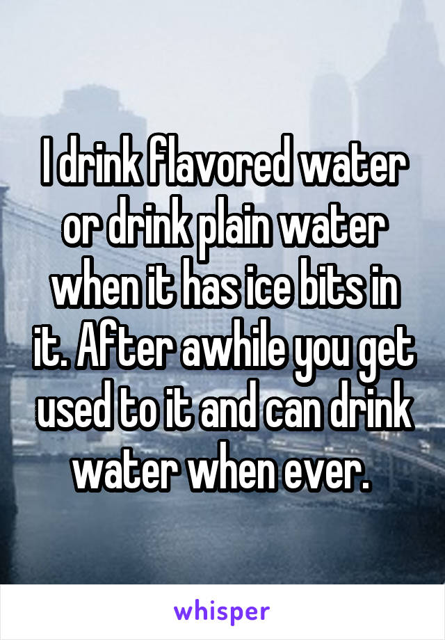 I drink flavored water or drink plain water when it has ice bits in it. After awhile you get used to it and can drink water when ever. 