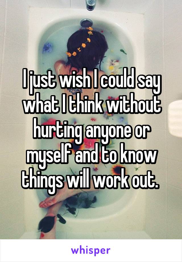 I just wish I could say what I think without hurting anyone or myself and to know things will work out. 