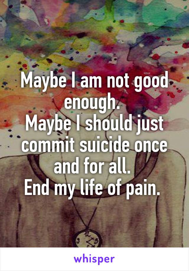 Maybe I am not good enough. 
Maybe I should just commit suicide once and for all. 
End my life of pain. 