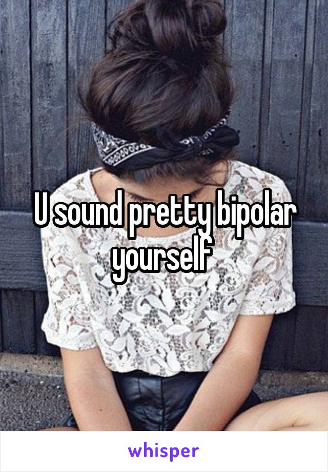 U sound pretty bipolar yourself 