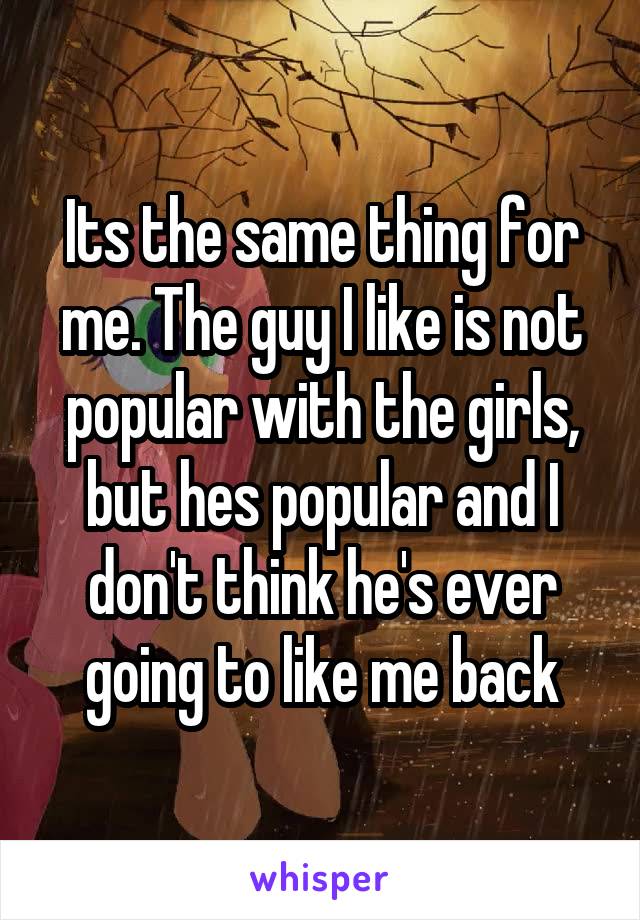 Its the same thing for me. The guy I like is not popular with the girls, but hes popular and I don't think he's ever going to like me back