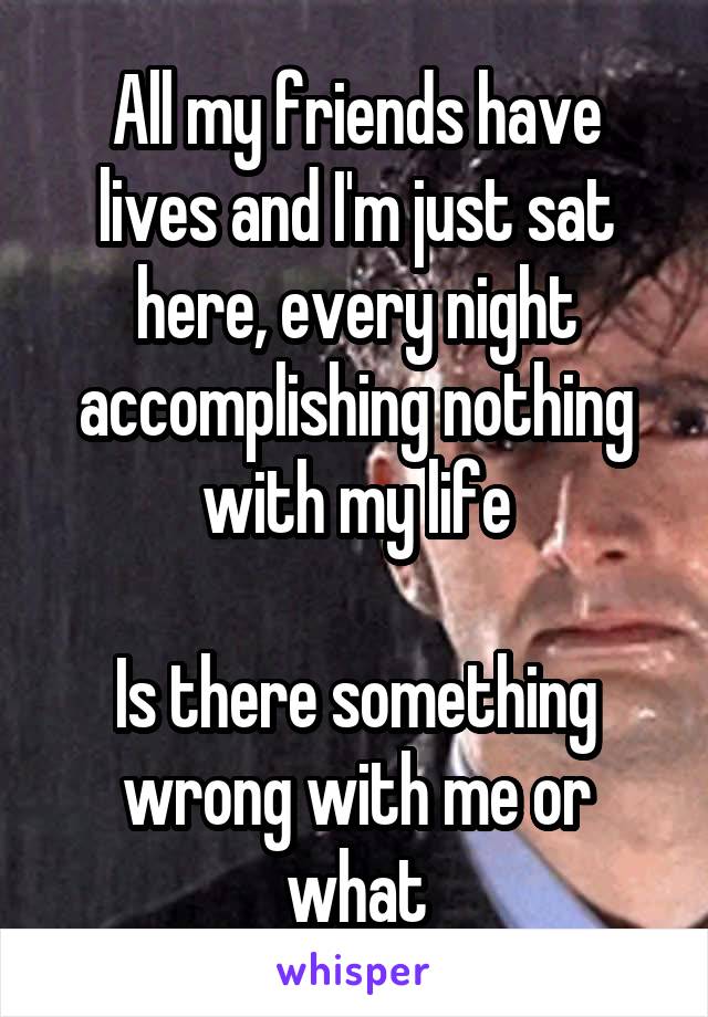 All my friends have lives and I'm just sat here, every night accomplishing nothing with my life

Is there something wrong with me or what