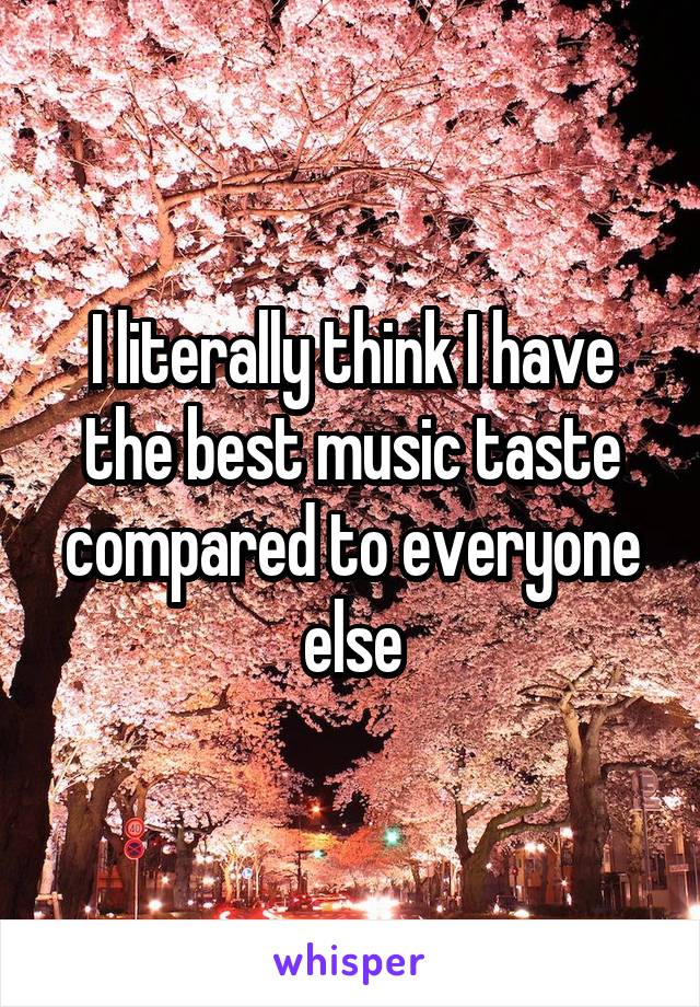 I literally think I have the best music taste compared to everyone else