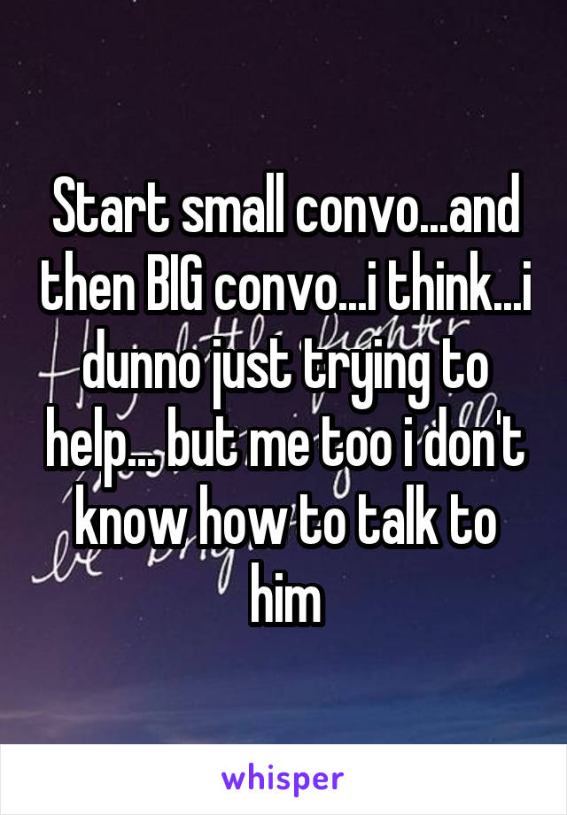 Start small convo...and then BIG convo...i think...i dunno just trying to help... but me too i don't know how to talk to him