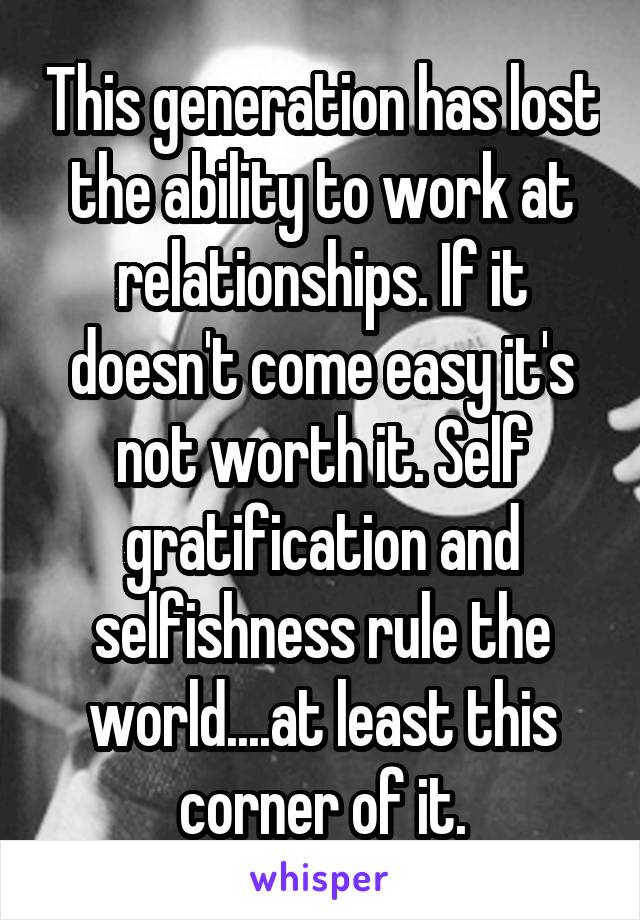 This generation has lost the ability to work at relationships. If it doesn't come easy it's not worth it. Self gratification and selfishness rule the world....at least this corner of it.