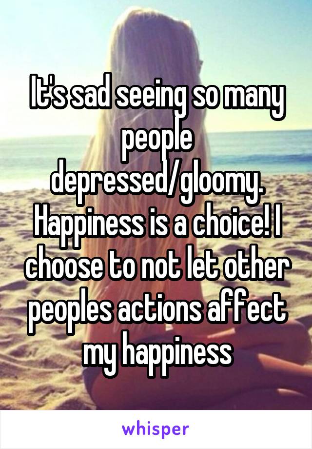 It's sad seeing so many people depressed/gloomy. Happiness is a choice! I choose to not let other peoples actions affect my happiness